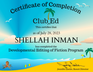 Certificate of completion. Club Ed. This certifies that as of July 28, 2023, Shellah Inman has completed the Developmental Editing of Fiction Program. Jennifer Lawler, Resort Director.