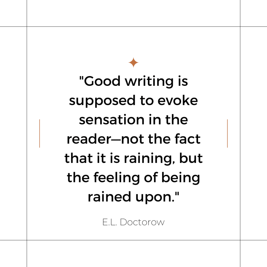 "Good writing is supposed to evoke sensation in the reader-not the fact that it is raining, but the feeling of being rained upon." - E.L. Doctorow